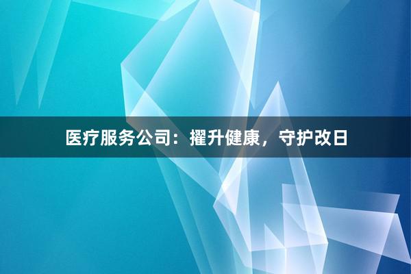 医疗服务公司：擢升健康，守护改日