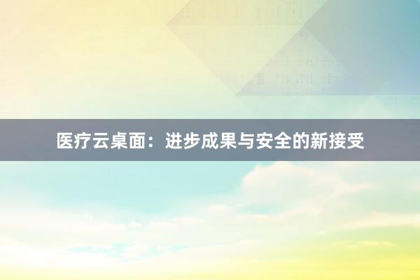 医疗云桌面：进步成果与安全的新接受